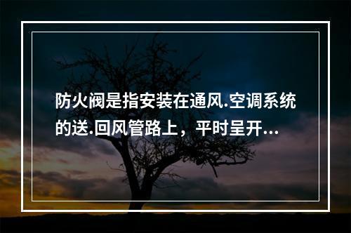 防火阀是指安装在通风.空调系统的送.回风管路上，平时呈开启状