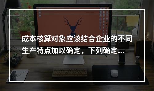 成本核算对象应该结合企业的不同生产特点加以确定，下列确定成本