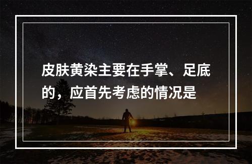 皮肤黄染主要在手掌、足底的，应首先考虑的情况是