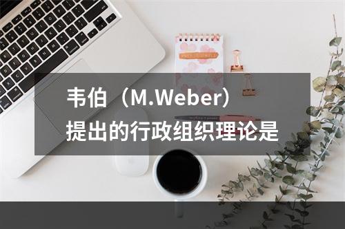 韦伯（M.Weber）提出的行政组织理论是