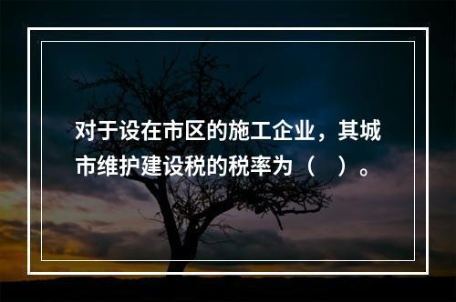 对于设在市区的施工企业，其城市维护建设税的税率为（　）。