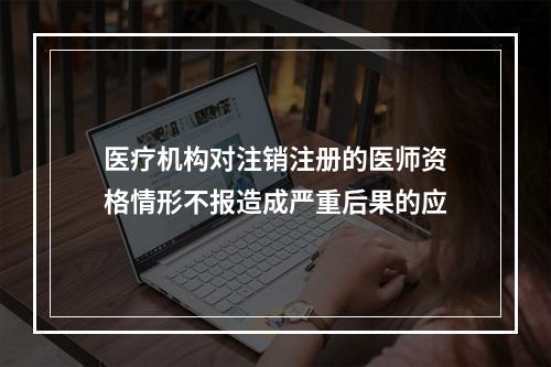 医疗机构对注销注册的医师资格情形不报造成严重后果的应