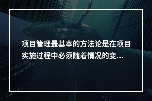 项目管理最基本的方法论是在项目实施过程中必须随着情况的变化进