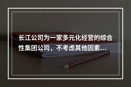 长江公司为一家多元化经营的综合性集团公司，不考虑其他因素，其