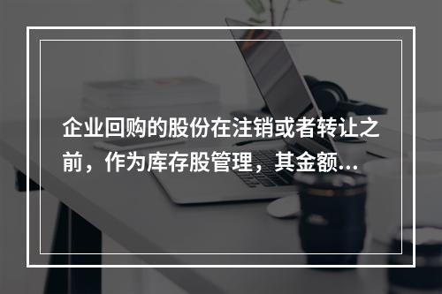 企业回购的股份在注销或者转让之前，作为库存股管理，其金额为（