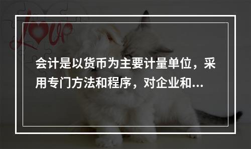 会计是以货币为主要计量单位，采用专门方法和程序，对企业和行政