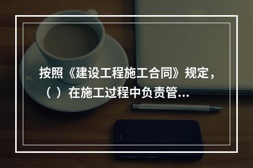 按照《建设工程施工合同》规定，（  ）在施工过程中负责管理施