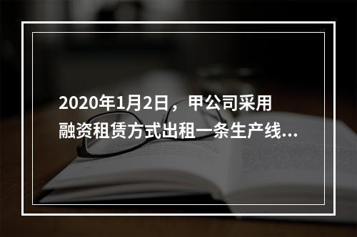 2020年1月2日，甲公司采用融资租赁方式出租一条生产线。租