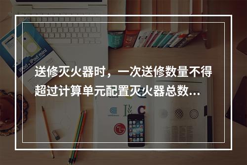 送修灭火器时，一次送修数量不得超过计算单元配置灭火器总数量的