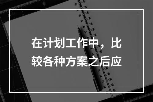 在计划工作中，比较各种方案之后应