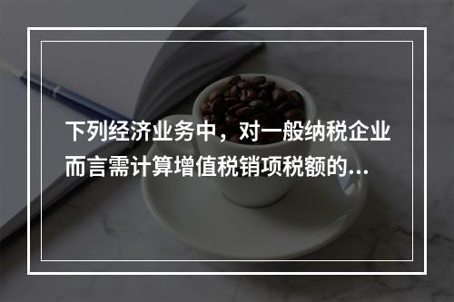 下列经济业务中，对一般纳税企业而言需计算增值税销项税额的有（