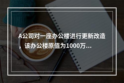 A公司对一座办公楼进行更新改造，该办公楼原值为1000万元，