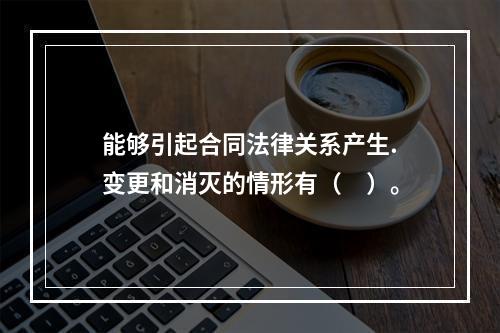 能够引起合同法律关系产生.变更和消灭的情形有（　）。