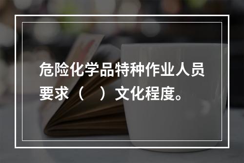 危险化学品特种作业人员要求（　）文化程度。