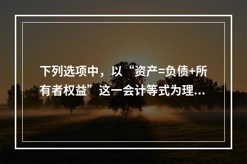 下列选项中，以“资产=负债+所有者权益”这一会计等式为理论依