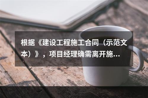 根据《建设工程施工合同（示范文本）》，项目经理确需离开施工现