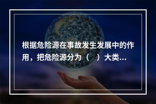 根据危险源在事故发生发展中的作用，把危险源分为（　）大类。