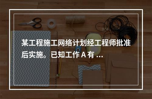 某工程施工网络计划经工程师批准后实施。已知工作 A 有 5