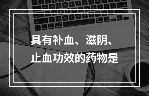 具有补血、滋阴、止血功效的药物是