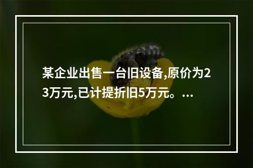 某企业出售一台旧设备,原价为23万元,已计提折旧5万元。出售