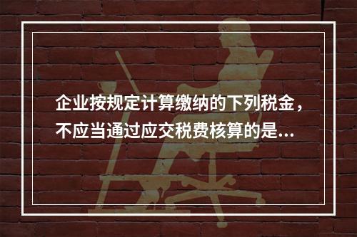 企业按规定计算缴纳的下列税金，不应当通过应交税费核算的是（　