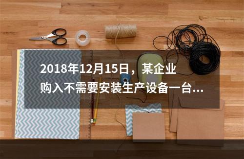 2018年12月15日，某企业购入不需要安装生产设备一台，原