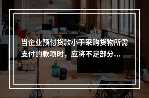 当企业预付货款小于采购货物所需支付的款项时，应将不足部分补付