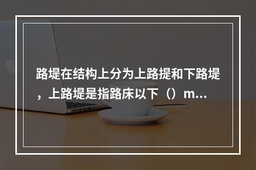 路堤在结构上分为上路提和下路堤，上路堤是指路床以下（）m厚度