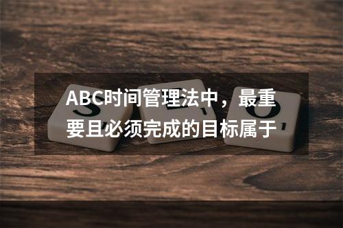 ABC时间管理法中，最重要且必须完成的目标属于