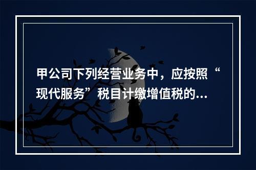 甲公司下列经营业务中，应按照“现代服务”税目计缴增值税的是（