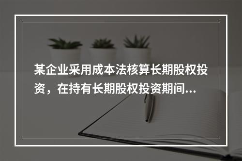 某企业采用成本法核算长期股权投资，在持有长期股权投资期间，被