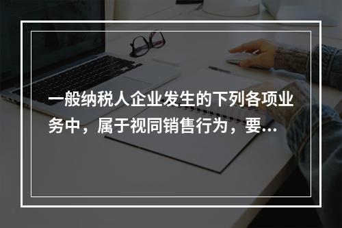 一般纳税人企业发生的下列各项业务中，属于视同销售行为，要计算