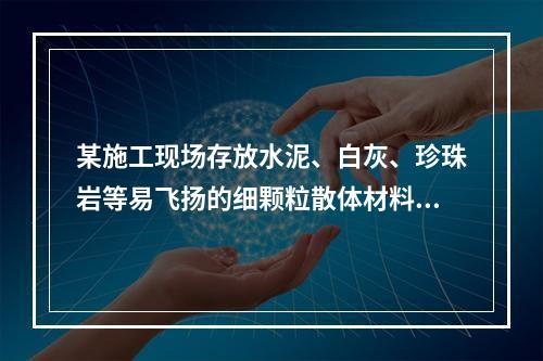 某施工现场存放水泥、白灰、珍珠岩等易飞扬的细颗粒散体材料，应