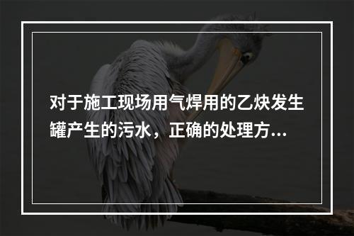 对于施工现场用气焊用的乙炔发生罐产生的污水，正确的处理方式是