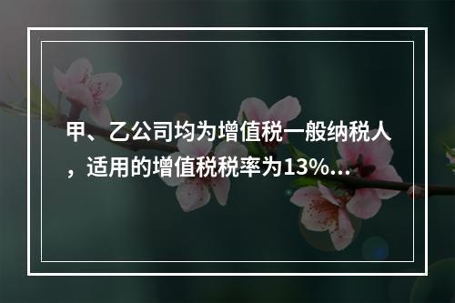 甲、乙公司均为增值税一般纳税人，适用的增值税税率为13%，甲