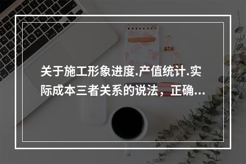 关于施工形象进度.产值统计.实际成本三者关系的说法，正确的是