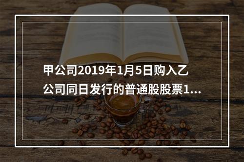 甲公司2019年1月5日购入乙公司同日发行的普通股股票100