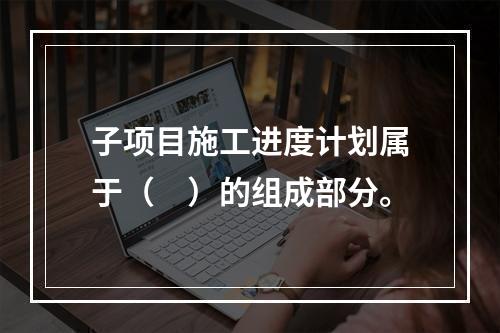 子项目施工进度计划属于（　）的组成部分。