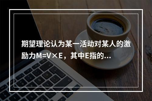 期望理论认为某一活动对某人的激励力M=V×E，其中E指的是