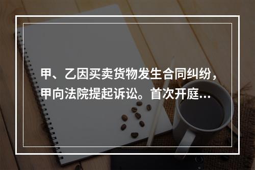 甲、乙因买卖货物发生合同纠纷，甲向法院提起诉讼。首次开庭审理