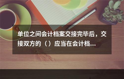 单位之间会计档案交接完毕后，交接双方的（ ）应当在会计档案移