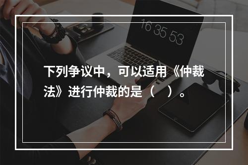 下列争议中，可以适用《仲裁法》进行仲裁的是（　）。