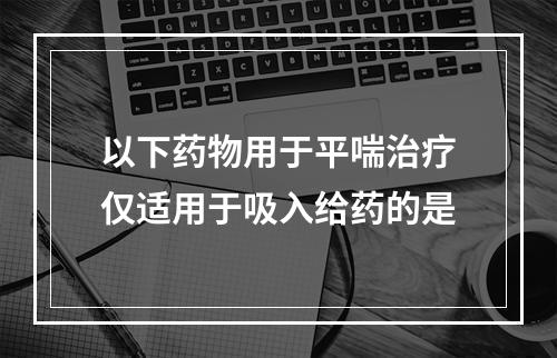 以下药物用于平喘治疗仅适用于吸入给药的是