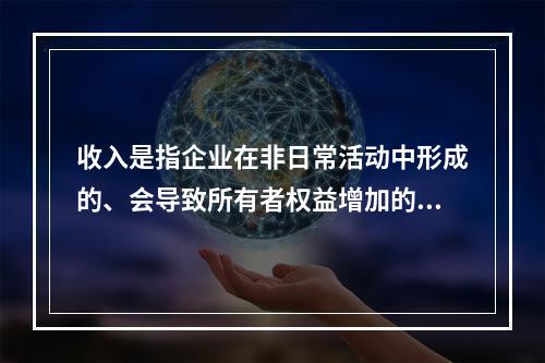 收入是指企业在非日常活动中形成的、会导致所有者权益增加的、与