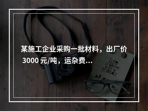 某施工企业采购一批材料，出厂价 3000 元/吨，运杂费是材