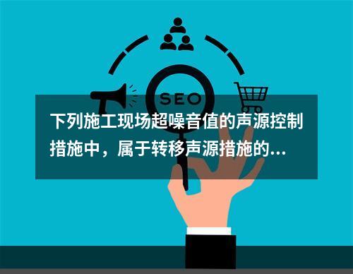 下列施工现场超噪音值的声源控制措施中，属于转移声源措施的是（