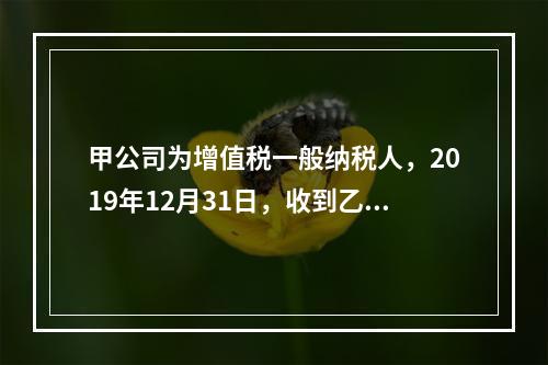 甲公司为增值税一般纳税人，2019年12月31日，收到乙公司