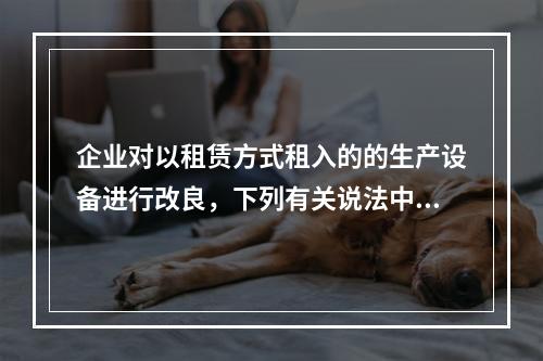 企业对以租赁方式租入的的生产设备进行改良，下列有关说法中，不