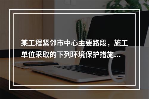 某工程紧邻市中心主要路段，施工单位采取的下列环境保护措施，正