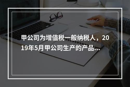 甲公司为增值税一般纳税人，2019年5月甲公司生产的产品对外